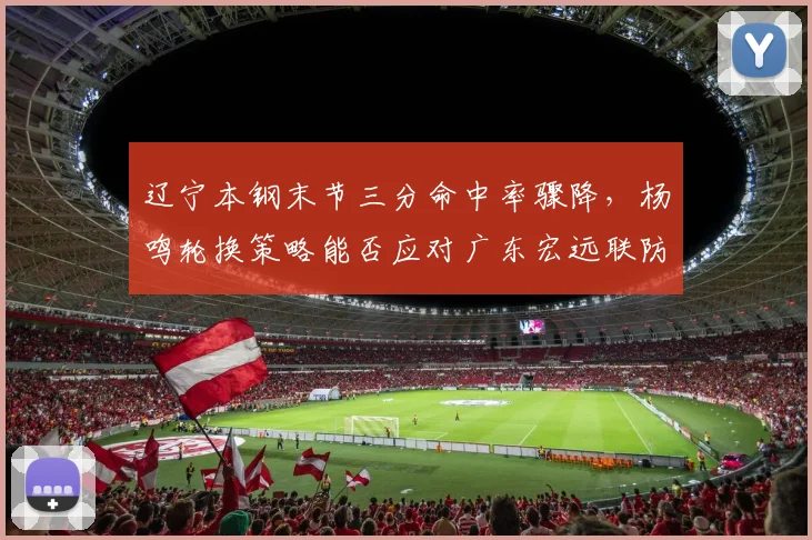 辽宁本钢末节三分命中率骤降，杨鸣轮换策略能否应对广东宏远联防？