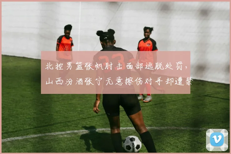 北控男篮张帆肘击面部逃脱处罚，山西汾酒张宁无意擦伤对手却遭禁赛1场标准不一