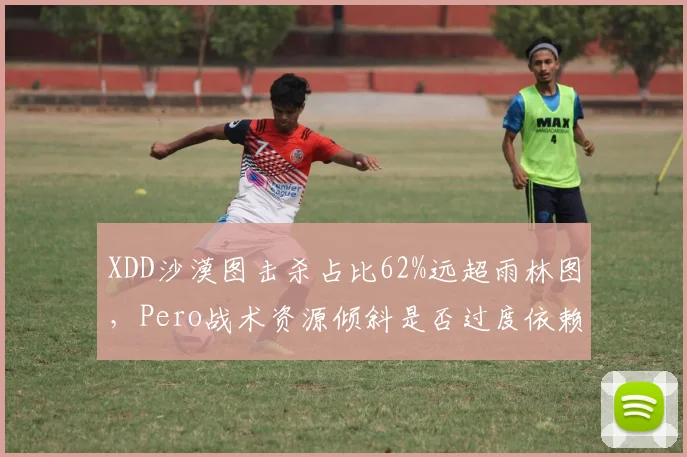 XDD沙漠图击杀占比62%远超雨林图，Pero战术资源倾斜是否过度依赖单一地形？