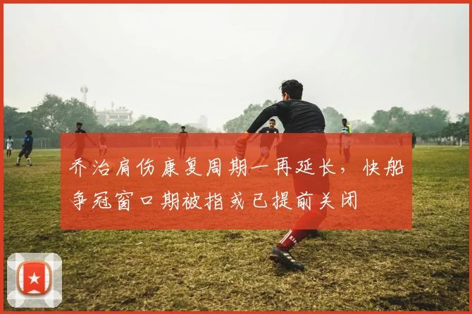 乔治肩伤康复周期一再延长，快船争冠窗口期被指或已提前关闭