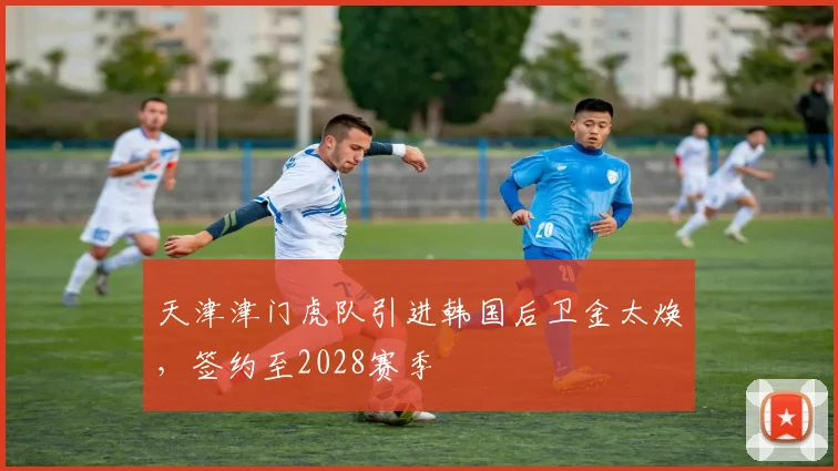 天津津门虎队引进韩国后卫金太焕,签约至2028赛季